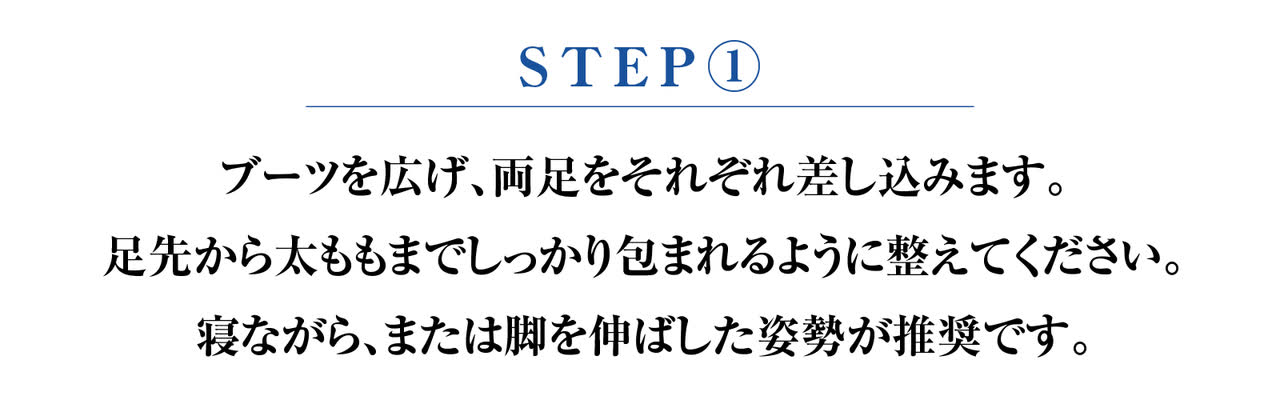 STEP1 ブーツを広げ、両足をそれぞれ差し込む